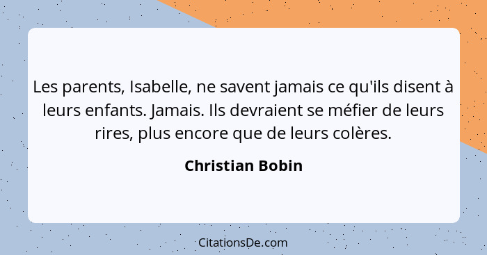 Les parents, Isabelle, ne savent jamais ce qu'ils disent à leurs enfants. Jamais. Ils devraient se méfier de leurs rires, plus encor... - Christian Bobin