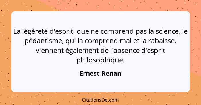 La légèreté d'esprit, que ne comprend pas la science, le pédantisme, qui la comprend mal et la rabaisse, viennent également de l'absenc... - Ernest Renan