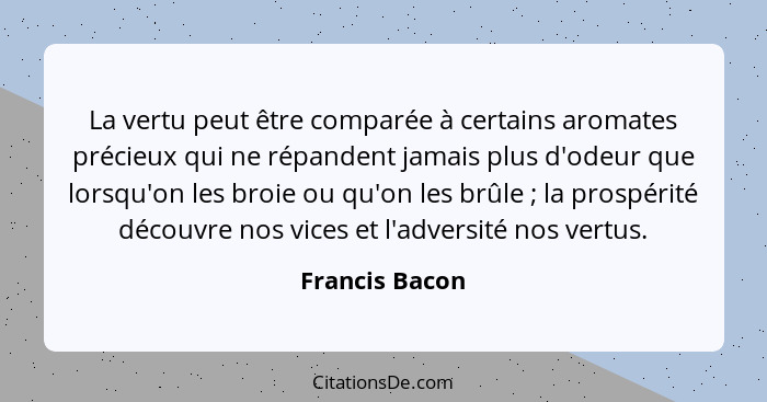 La vertu peut être comparée à certains aromates précieux qui ne répandent jamais plus d'odeur que lorsqu'on les broie ou qu'on les brû... - Francis Bacon