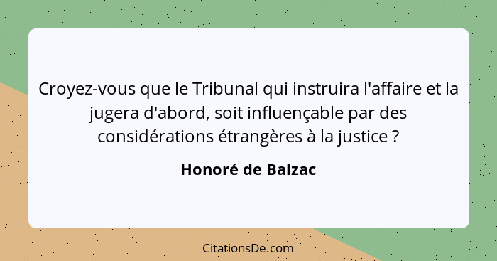 Croyez-vous que le Tribunal qui instruira l'affaire et la jugera d'abord, soit influençable par des considérations étrangères à la... - Honoré de Balzac