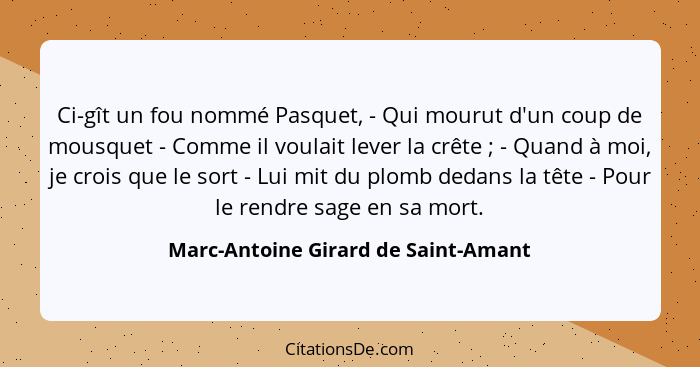 Ci-gît un fou nommé Pasquet, - Qui mourut d'un coup de mousquet - Comme il voulait lever la crête ; - Quand... - Marc-Antoine Girard de Saint-Amant