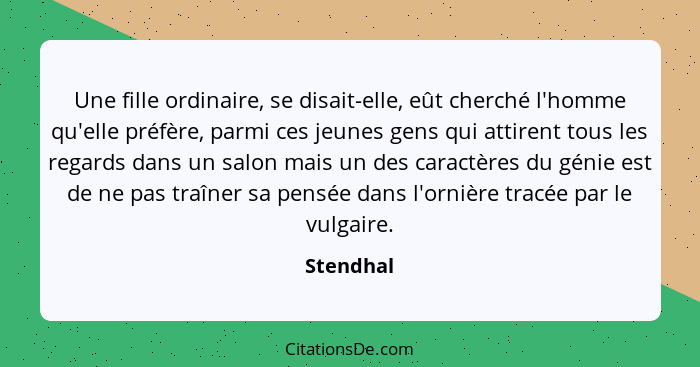 Une fille ordinaire, se disait-elle, eût cherché l'homme qu'elle préfère, parmi ces jeunes gens qui attirent tous les regards dans un salon... - Stendhal