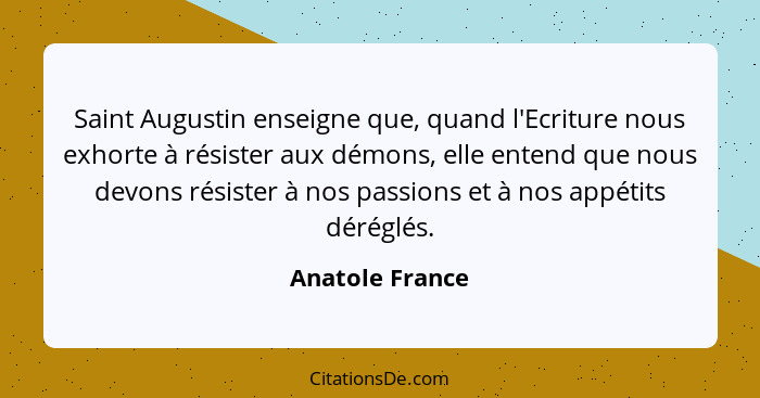 Saint Augustin enseigne que, quand l'Ecriture nous exhorte à résister aux démons, elle entend que nous devons résister à nos passions... - Anatole France