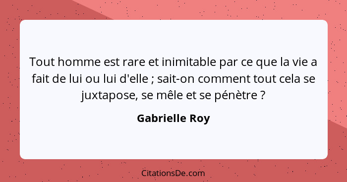 Tout homme est rare et inimitable par ce que la vie a fait de lui ou lui d'elle ; sait-on comment tout cela se juxtapose, se mêle... - Gabrielle Roy