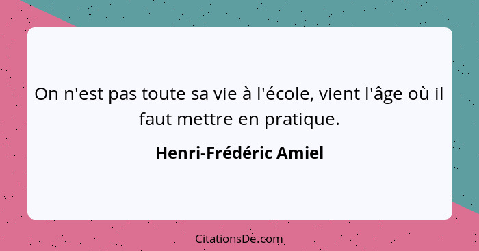 On n'est pas toute sa vie à l'école, vient l'âge où il faut mettre en pratique.... - Henri-Frédéric Amiel