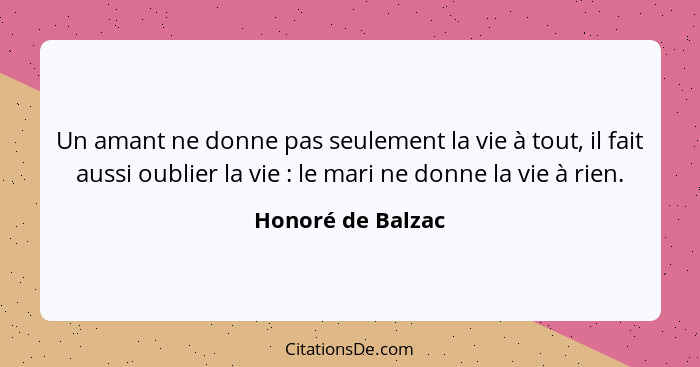 Un amant ne donne pas seulement la vie à tout, il fait aussi oublier la vie : le mari ne donne la vie à rien.... - Honoré de Balzac