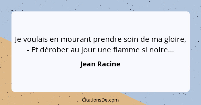 Je voulais en mourant prendre soin de ma gloire, - Et dérober au jour une flamme si noire...... - Jean Racine