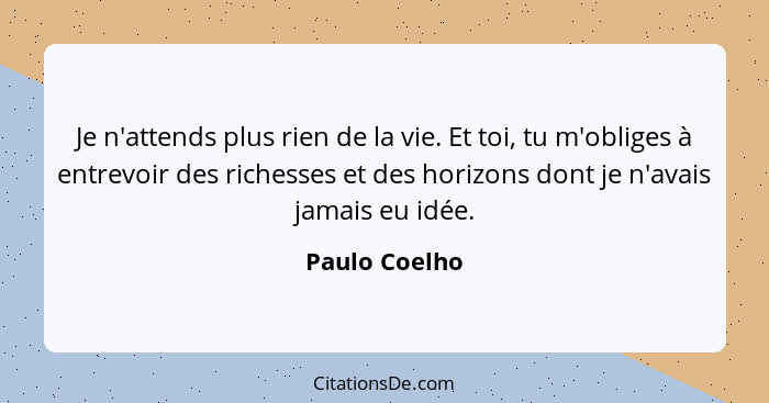 Je n'attends plus rien de la vie. Et toi, tu m'obliges à entrevoir des richesses et des horizons dont je n'avais jamais eu idée.... - Paulo Coelho