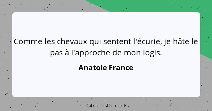 Comme les chevaux qui sentent l'écurie, je hâte le pas à l'approche de mon logis.... - Anatole France