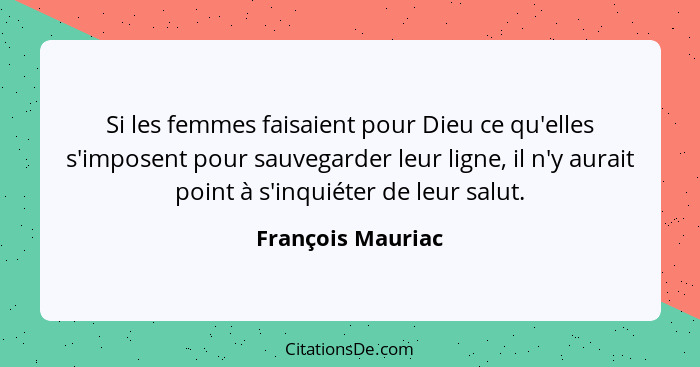 Si les femmes faisaient pour Dieu ce qu'elles s'imposent pour sauvegarder leur ligne, il n'y aurait point à s'inquiéter de leur sal... - François Mauriac