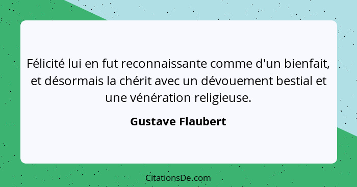 Félicité lui en fut reconnaissante comme d'un bienfait, et désormais la chérit avec un dévouement bestial et une vénération religie... - Gustave Flaubert