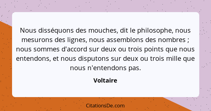 Nous disséquons des mouches, dit le philosophe, nous mesurons des lignes, nous assemblons des nombres ; nous sommes d'accord sur deux... - Voltaire