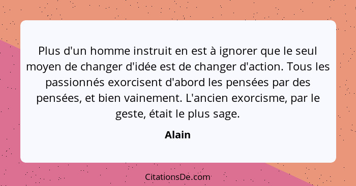 Plus d'un homme instruit en est à ignorer que le seul moyen de changer d'idée est de changer d'action. Tous les passionnés exorcisent d'abord... - Alain