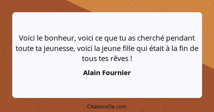 Voici le bonheur, voici ce que tu as cherché pendant toute ta jeunesse, voici la jeune fille qui était à la fin de tous tes rêves&nbs... - Alain Fournier