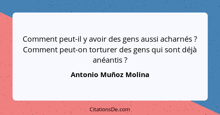 Comment peut-il y avoir des gens aussi acharnés ? Comment peut-on torturer des gens qui sont déjà anéantis ?... - Antonio Muñoz Molina