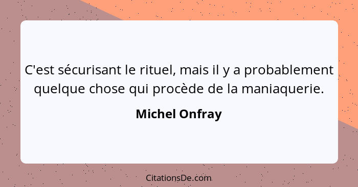 C'est sécurisant le rituel, mais il y a probablement quelque chose qui procède de la maniaquerie.... - Michel Onfray