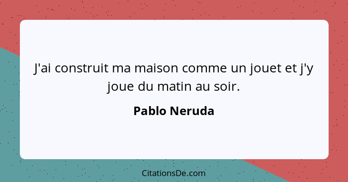 J'ai construit ma maison comme un jouet et j'y joue du matin au soir.... - Pablo Neruda