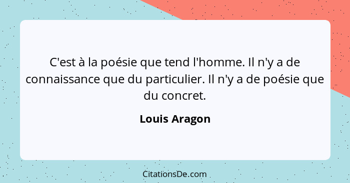 C'est à la poésie que tend l'homme. Il n'y a de connaissance que du particulier. Il n'y a de poésie que du concret.... - Louis Aragon