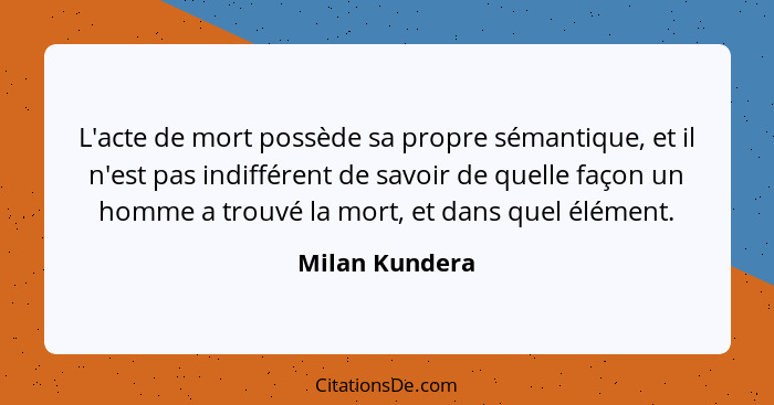 L'acte de mort possède sa propre sémantique, et il n'est pas indifférent de savoir de quelle façon un homme a trouvé la mort, et dans... - Milan Kundera