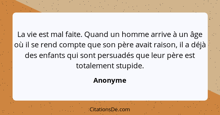 La vie est mal faite. Quand un homme arrive à un âge où il se rend compte que son père avait raison, il a déjà des enfants qui sont persuadé... - Anonyme