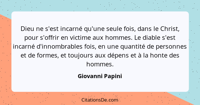 Dieu ne s'est incarné qu'une seule fois, dans le Christ, pour s'offrir en victime aux hommes. Le diable s'est incarné d'innombrables... - Giovanni Papini