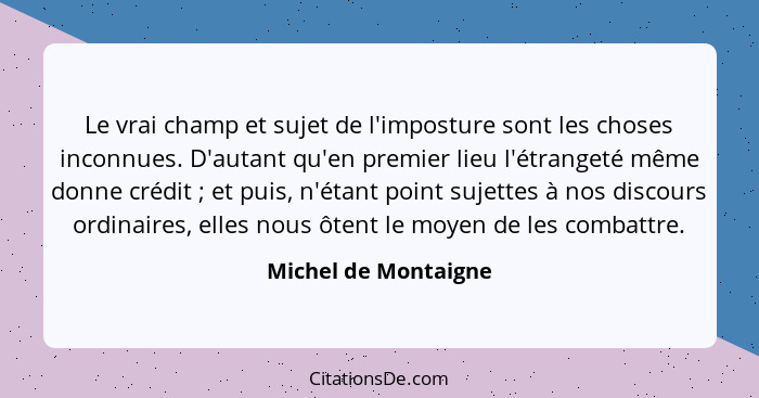 Le vrai champ et sujet de l'imposture sont les choses inconnues. D'autant qu'en premier lieu l'étrangeté même donne crédit ... - Michel de Montaigne