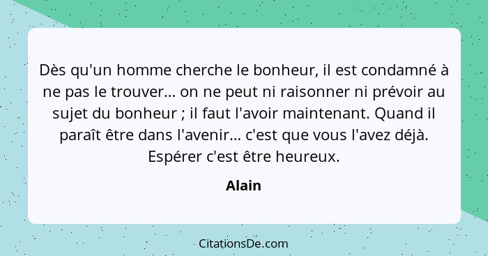 Dès qu'un homme cherche le bonheur, il est condamné à ne pas le trouver… on ne peut ni raisonner ni prévoir au sujet du bonheur ; il faut... - Alain