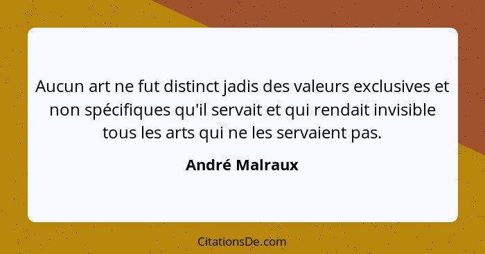 Aucun art ne fut distinct jadis des valeurs exclusives et non spécifiques qu'il servait et qui rendait invisible tous les arts qui ne... - André Malraux