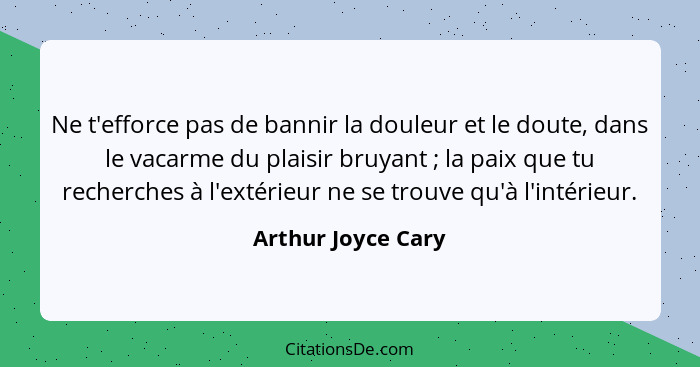 Ne t'efforce pas de bannir la douleur et le doute, dans le vacarme du plaisir bruyant ; la paix que tu recherches à l'extérie... - Arthur Joyce Cary