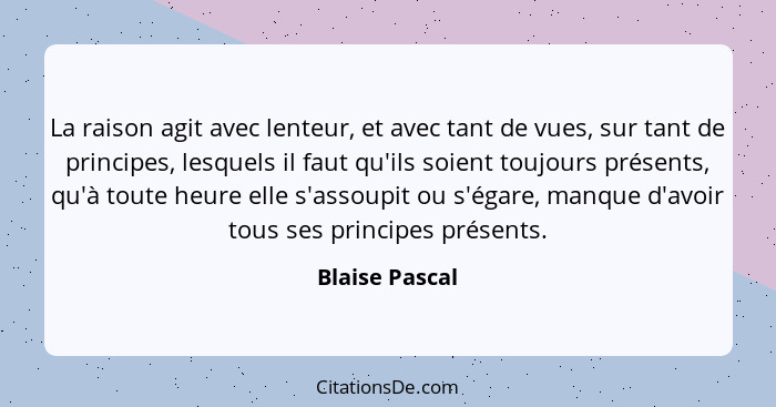 La raison agit avec lenteur, et avec tant de vues, sur tant de principes, lesquels il faut qu'ils soient toujours présents, qu'à toute... - Blaise Pascal