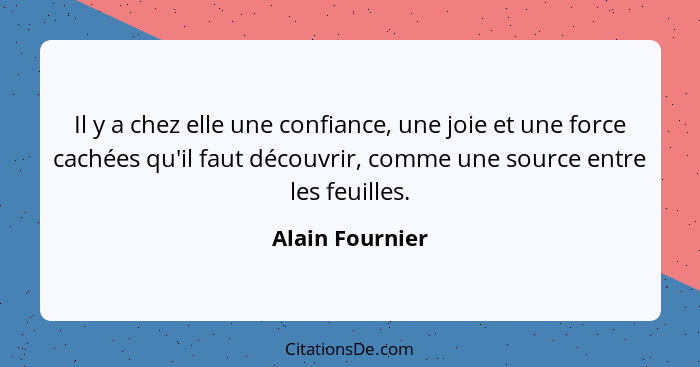 Il y a chez elle une confiance, une joie et une force cachées qu'il faut découvrir, comme une source entre les feuilles.... - Alain Fournier