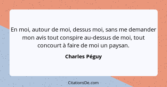 En moi, autour de moi, dessus moi, sans me demander mon avis tout conspire au-dessus de moi, tout concourt à faire de moi un paysan.... - Charles Péguy