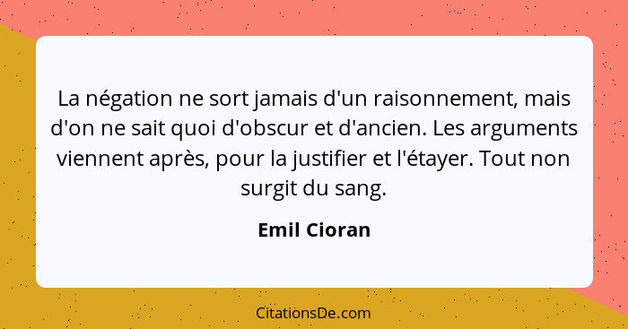 La négation ne sort jamais d'un raisonnement, mais d'on ne sait quoi d'obscur et d'ancien. Les arguments viennent après, pour la justifi... - Emil Cioran