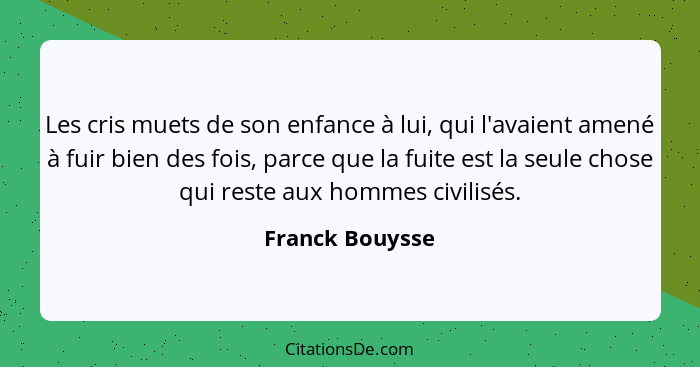 Les cris muets de son enfance à lui, qui l'avaient amené à fuir bien des fois, parce que la fuite est la seule chose qui reste aux ho... - Franck Bouysse