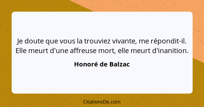 Je doute que vous la trouviez vivante, me répondit-il. Elle meurt d'une affreuse mort, elle meurt d'inanition.... - Honoré de Balzac