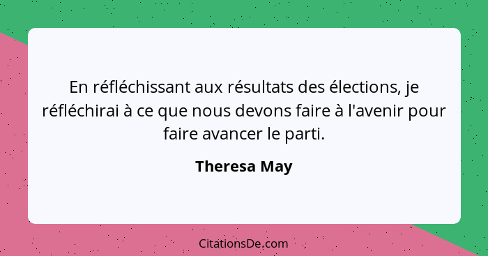 En réfléchissant aux résultats des élections, je réfléchirai à ce que nous devons faire à l'avenir pour faire avancer le parti.... - Theresa May