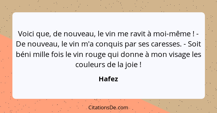 Voici que, de nouveau, le vin me ravit à moi-même ! - De nouveau, le vin m'a conquis par ses caresses. - Soit béni mille fois le vin roug... - Hafez