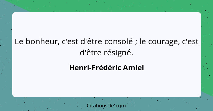 Le bonheur, c'est d'être consolé ; le courage, c'est d'être résigné.... - Henri-Frédéric Amiel