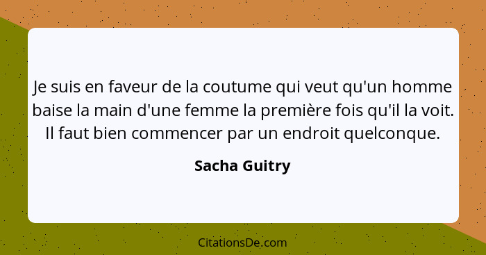 Je suis en faveur de la coutume qui veut qu'un homme baise la main d'une femme la première fois qu'il la voit. Il faut bien commencer p... - Sacha Guitry