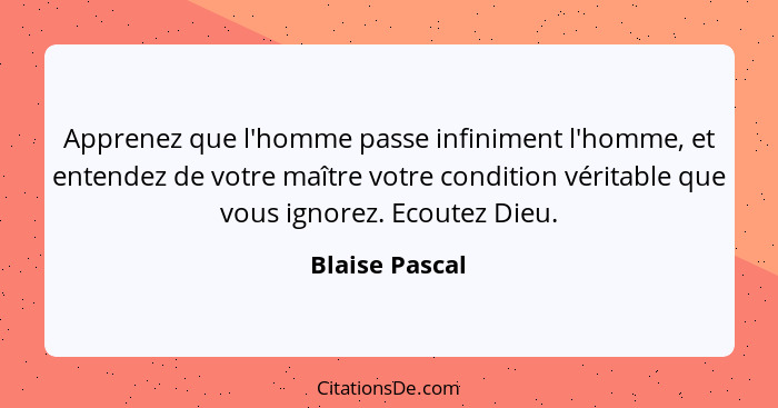 Apprenez que l'homme passe infiniment l'homme, et entendez de votre maître votre condition véritable que vous ignorez. Ecoutez Dieu.... - Blaise Pascal