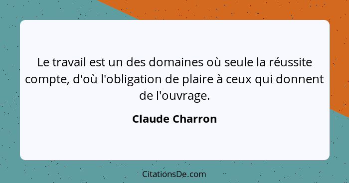 Le travail est un des domaines où seule la réussite compte, d'où l'obligation de plaire à ceux qui donnent de l'ouvrage.... - Claude Charron