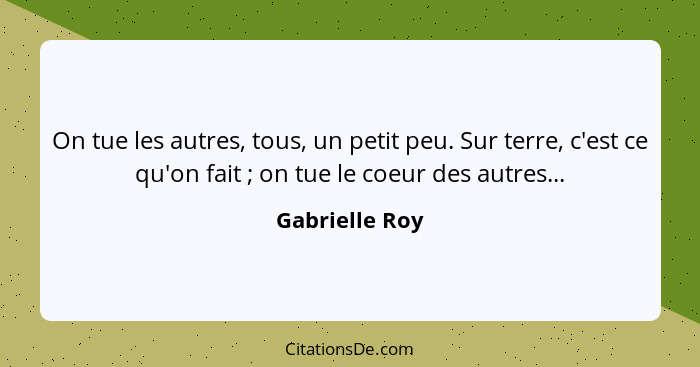 On tue les autres, tous, un petit peu. Sur terre, c'est ce qu'on fait ; on tue le coeur des autres...... - Gabrielle Roy