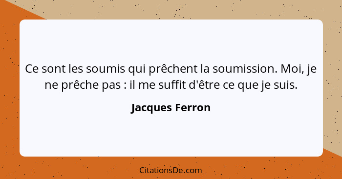 Ce sont les soumis qui prêchent la soumission. Moi, je ne prêche pas : il me suffit d'être ce que je suis.... - Jacques Ferron