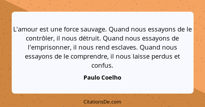 L'amour est une force sauvage. Quand nous essayons de le contrôler, il nous détruit. Quand nous essayons de l'emprisonner, il nous rend... - Paulo Coelho