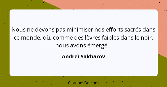 Nous ne devons pas minimiser nos efforts sacrés dans ce monde, où, comme des lèvres faibles dans le noir, nous avons émergé...... - Andreï Sakharov