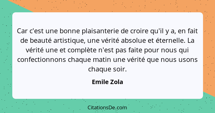 Car c'est une bonne plaisanterie de croire qu'il y a, en fait de beauté artistique, une vérité absolue et éternelle. La vérité une et com... - Emile Zola