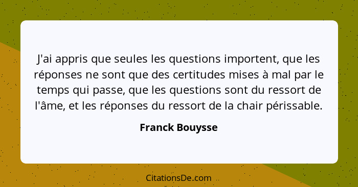 J'ai appris que seules les questions importent, que les réponses ne sont que des certitudes mises à mal par le temps qui passe, que l... - Franck Bouysse