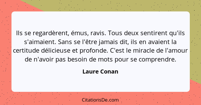 Ils se regardèrent, émus, ravis. Tous deux sentirent qu'ils s'aimaient. Sans se l'être jamais dit, ils en avaient la certitude délicieus... - Laure Conan