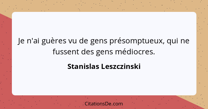 Je n'ai guères vu de gens présomptueux, qui ne fussent des gens médiocres.... - Stanislas Leszczinski