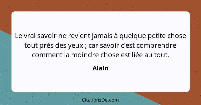 Le vrai savoir ne revient jamais à quelque petite chose tout près des yeux ; car savoir c'est comprendre comment la moindre chose est lié... - Alain